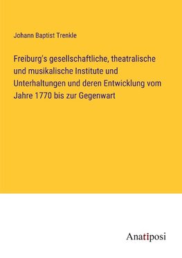 Freiburg's gesellschaftliche, theatralische und musikalische Institute und Unterhaltungen und deren Entwicklung vom Jahre 1770 bis zur Gegenwart