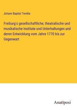 Freiburg's gesellschaftliche, theatralische und musikalische Institute und Unterhaltungen und deren Entwicklung vom Jahre 1770 bis zur Gegenwart