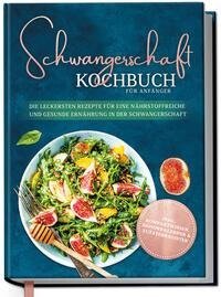 Schwangerschaft Kochbuch für Anfänger: Die leckersten Rezepte für eine nährstoffreiche und gesunde Ernährung in der Schwangerschaft