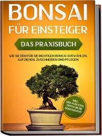 Bonsai für Einsteiger - Das Praxisbuch: Wie Sie den für Sie richtigen Bonsai auswählen, aufziehen, zuschneiden und pflegen - inkl. der 10 besten Tipps für die Bonsaizucht