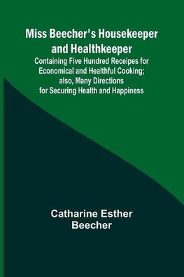 Miss Beecher's Housekeeper and Healthkeeper; Containing Five Hundred Receipes for Economical and Healthful Cooking; also, Many Directions for Securing Health and Happiness