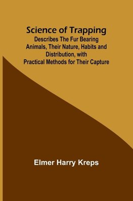 Science of Trapping; Describes the Fur Bearing Animals, Their Nature, Habits and Distribution, with Practical Methods for Their Capture