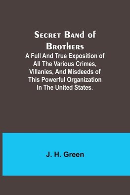 Secret Band of Brothers ;A Full and True Exposition of All the Various Crimes, Villanies, and Misdeeds of This Powerful Organization in the United States.