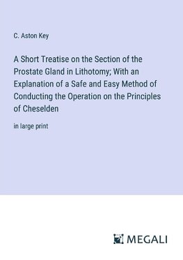 A Short Treatise on the Section of the Prostate Gland in Lithotomy; With an Explanation of a Safe and Easy Method of Conducting the Operation on the Principles of Cheselden