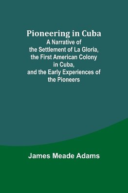 Pioneering in Cuba ; A Narrative of the Settlement of La Gloria, the First American Colony in Cuba, and the Early Experiences of the Pioneers