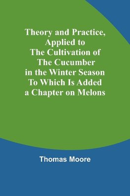 Theory and Practice, Applied to the Cultivation of the Cucumber in the Winter Season To Which Is Added a Chapter on Melons