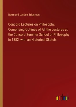 Concord Lectures on Philosophy, Comprising Outlines of All the Lectures at the Concord Summer School of Philosophy in 1882, with an Historical Sketch;