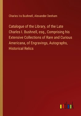 Catalogue of the Library, of the Late Charles I. Bushnell, esq., Comprising his Extensive Collections of Rare and Curious Americana, of Engravings, Autographs, Historical Relics