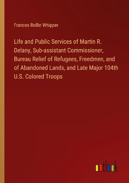 Life and Public Services of Martin R. Delany, Sub-assistant Commissioner, Bureau Relief of Refugees, Freedmen, and of Abandoned Lands, and Late Major 104th U.S. Colored Troops