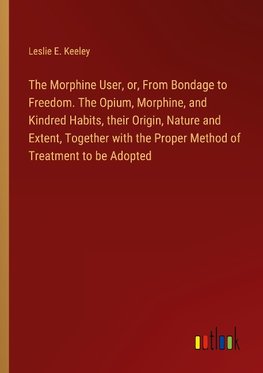 The Morphine User, or, From Bondage to Freedom. The Opium, Morphine, and Kindred Habits, their Origin, Nature and Extent, Together with the Proper Method of Treatment to be Adopted