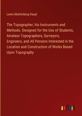 The Topographer, his Instruments and Methods. Designed for the Use of Students, Amateur Topographers, Surveyors, Engineers, and All Persons Interested in the Location and Construction of Works Based Upon Topography