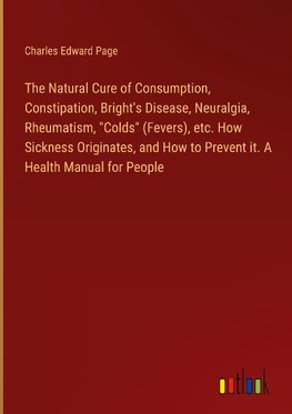 The Natural Cure of Consumption, Constipation, Bright's Disease, Neuralgia, Rheumatism, "Colds" (Fevers), etc. How Sickness Originates, and How to Prevent it. A Health Manual for People