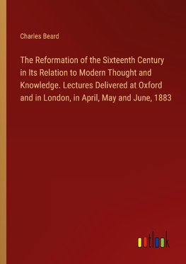 The Reformation of the Sixteenth Century in Its Relation to Modern Thought and Knowledge. Lectures Delivered at Oxford and in London, in April, May and June, 1883