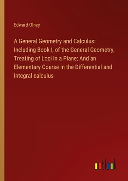 A General Geometry and Calculus: Including Book I, of the General Geometry, Treating of Loci in a Plane; And an Elementary Course in the Differential and Integral calculus