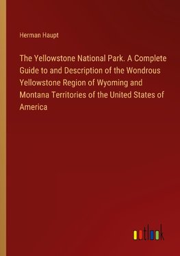 The Yellowstone National Park. A Complete Guide to and Description of the Wondrous Yellowstone Region of Wyoming and Montana Territories of the United States of America