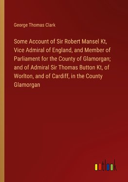 Some Account of Sir Robert Mansel Kt, Vice Admiral of England, and Member of Parliament for the County of Glamorgan; and of Admiral Sir Thomas Button Kt, of Worlton, and of Cardiff, in the County Glamorgan