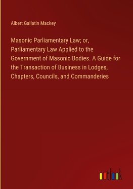 Masonic Parliamentary Law; or, Parliamentary Law Applied to the Government of Masonic Bodies. A Guide for the Transaction of Business in Lodges, Chapters, Councils, and Commanderies