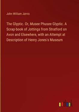 The Glyptic. Or, Musee Phusee Glyptic. A Scrap-book of Jottings from Stratford on Avon and Elsewhere, with an Attempt at Description of Henry Jones's Museum