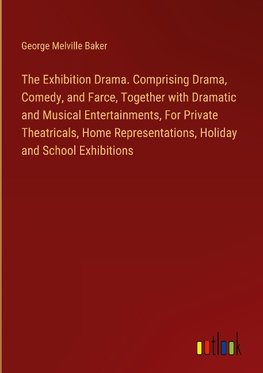 The Exhibition Drama. Comprising Drama, Comedy, and Farce, Together with Dramatic and Musical Entertainments, For Private Theatricals, Home Representations, Holiday and School Exhibitions