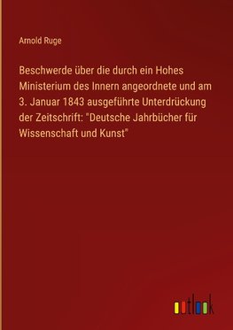 Beschwerde über die durch ein Hohes Ministerium des Innern angeordnete und am 3. Januar 1843 ausgeführte Unterdrückung der Zeitschrift: "Deutsche Jahrbücher für Wissenschaft und Kunst"