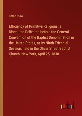 Efficiency of Primitive Religions: a Discourse Delivered before the General Convention of the Baptist Denomination in the United States, at Its Ninth Triennial Session, held in the Oliver Street Baptist Church, New York, April 25, 1838