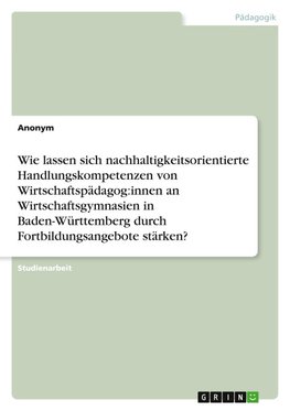 Wie lassen sich nachhaltigkeitsorientierte Handlungskompetenzen von Wirtschaftspädagog:innen an Wirtschaftsgymnasien in Baden-Württemberg durch Fortbildungsangebote stärken?