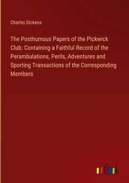 The Posthumous Papers of the Pickwick Club: Containing a Faithful Record of the Perambulations, Perils, Adventures and Sporting Transactions of the Corresponding Members