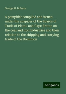 A pamphlet compiled and issued under the auspices of the Boards of Trade of Pictou and Cape Breton on the coal and iron industries and their relation to the shipping and carrying trade of the Dominion