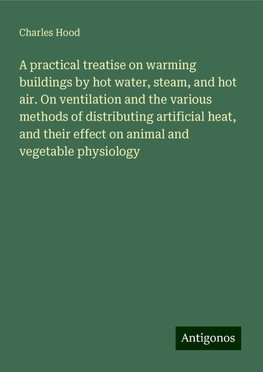 A practical treatise on warming buildings by hot water, steam, and hot air. On ventilation and the various methods of distributing artificial heat, and their effect on animal and vegetable physiology