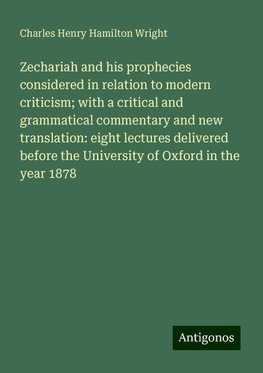 Zechariah and his prophecies considered in relation to modern criticism; with a critical and grammatical commentary and new translation: eight lectures delivered before the University of Oxford in the year 1878