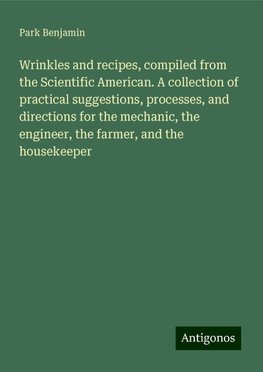 Wrinkles and recipes, compiled from the Scientific American. A collection of practical suggestions, processes, and directions for the mechanic, the engineer, the farmer, and the housekeeper