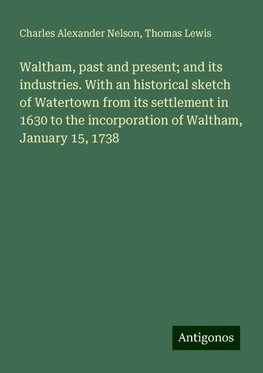 Waltham, past and present; and its industries. With an historical sketch of Watertown from its settlement in 1630 to the incorporation of Waltham, January 15, 1738