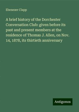 A brief history of the Dorchester Conversation Club: given before its past and present members at the residence of Thomas J. Allen, on Nov. 14, 1878, its thirtieth anniversary