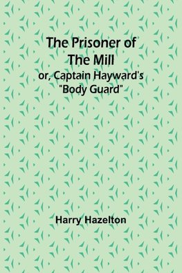 The Prisoner of the Mill; or, Captain Hayward's "Body Guard"