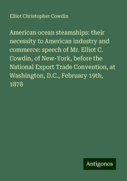 American ocean steamships: their necessity to American industry and commerce: speech of Mr. Elliot C. Cowdin, of New-York, before the National Export Trade Convention, at Washington, D.C., February 19th, 1878