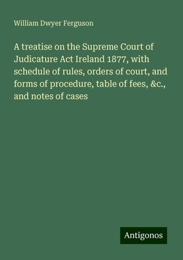 A treatise on the Supreme Court of Judicature Act Ireland 1877, with schedule of rules, orders of court, and forms of procedure, table of fees, &c., and notes of cases