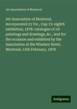 Art Association of Montreal, incorporated 23 Vic., Cap 13: eighth exhibition, 1878: catalogue of oil paintings and drawings, &c., lent for the occasion and exhibited by the Association at the Windsor Hotel, Montreal, 15th February, 1878