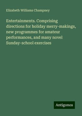 Entertainments. Comprising directions for holiday merry-makings, new programmes for amateur performances, and many novel Sunday-school exercises