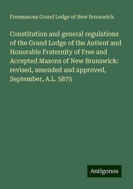 Constitution and general regulations of the Grand Lodge of the Antient and Honorable Fraternity of Free and Accepted Masons of New Brunswick: revised, amended and approved, September, A.L. 5875