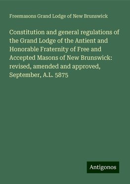 Constitution and general regulations of the Grand Lodge of the Antient and Honorable Fraternity of Free and Accepted Masons of New Brunswick: revised, amended and approved, September, A.L. 5875