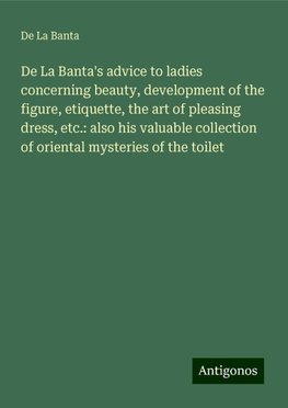 De La Banta's advice to ladies concerning beauty, development of the figure, etiquette, the art of pleasing dress, etc.: also his valuable collection of oriental mysteries of the toilet