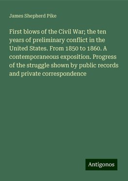 First blows of the Civil War; the ten years of preliminary conflict in the United States. From 1850 to 1860. A contemporaneous exposition. Progress of the struggle shown by public records and private correspondence