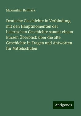 Deutsche Geschichte in Verbindung mit den Hauptmomenten der baierischen Geschichte sammt einem kurzen Überblick über die alte Geschichte in Fragen und Antworten für Mittelschulen