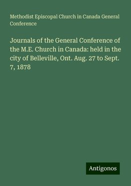 Journals of the General Conference of the M.E. Church in Canada: held in the city of Belleville, Ont. Aug. 27 to Sept. 7, 1878