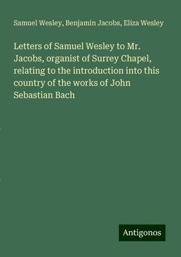 Letters of Samuel Wesley to Mr. Jacobs, organist of Surrey Chapel, relating to the introduction into this country of the works of John Sebastian Bach