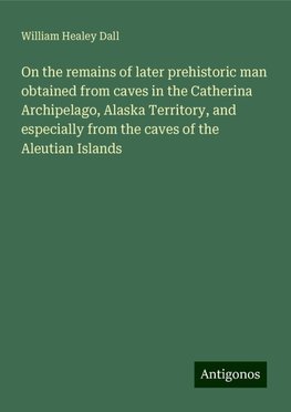 On the remains of later prehistoric man obtained from caves in the Catherina Archipelago, Alaska Territory, and especially from the caves of the Aleutian Islands