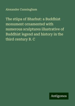 The st¿pa of Bharhut: a Buddhist monument ornamented with numerous sculptures illustrative of Buddhist legend and history in the third century B. C