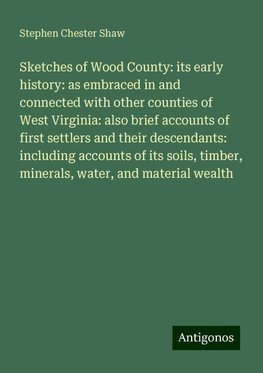 Sketches of Wood County: its early history: as embraced in and connected with other counties of West Virginia: also brief accounts of first settlers and their descendants: including accounts of its soils, timber, minerals, water, and material wealth