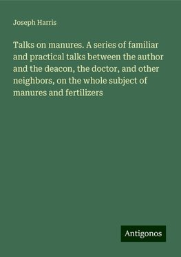 Talks on manures. A series of familiar and practical talks between the author and the deacon, the doctor, and other neighbors, on the whole subject of manures and fertilizers