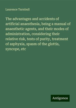 The advantages and accidents of artificial anaesthesia, being a manual of anaesthetic agents, and their modes of administration, considering their relative risk, tests of purity, treatment of asphyxia, spasm of the glottis, syncope, etc